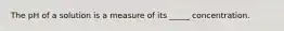 The pH of a solution is a measure of its _____ concentration.