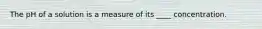 The pH of a solution is a measure of its ____ concentration.