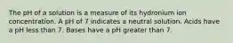 The pH of a solution is a measure of its hydronium ion concentration. A pH of 7 indicates a neutral solution. Acids have a pH less than 7. Bases have a pH greater than 7.