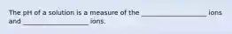 The pH of a solution is a measure of the ____________________ ions and ____________________ ions.