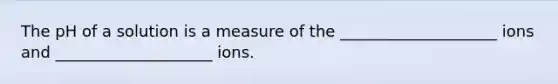 The pH of a solution is a measure of the ____________________ ions and ____________________ ions.