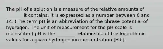 The pH of a solution is a measure of the relative amounts of _______ it contains; it is expressed as a number between 0 and 14. (The term pH is an abbreviation of the phrase potential of hydrogen. The unit of measurement for <a href='https://www.questionai.com/knowledge/k8xXx430Zt-the-ph-scale' class='anchor-knowledge'>the ph scale</a> is moles/liter.) pH is the ________ relationship of the logarithmic values for a given hydrogen ion concentration [H+]: