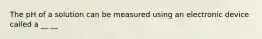 The pH of a solution can be measured using an electronic device called a __ __