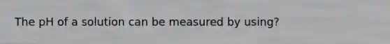 The pH of a solution can be measured by using?