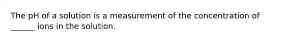 The pH of a solution is a measurement of the concentration of ______ ions in the solution.