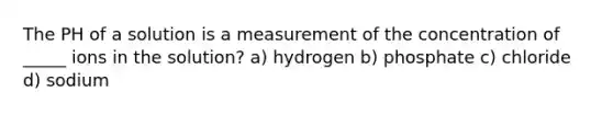 The PH of a solution is a measurement of the concentration of _____ ions in the solution? a) hydrogen b) phosphate c) chloride d) sodium