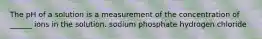 The pH of a solution is a measurement of the concentration of ______ ions in the solution. sodium phosphate hydrogen chloride