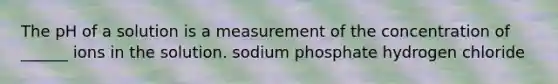 The pH of a solution is a measurement of the concentration of ______ ions in the solution. sodium phosphate hydrogen chloride