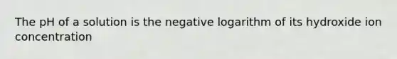 The pH of a solution is the negative logarithm of its hydroxide ion concentration