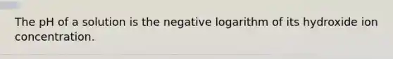 The pH of a solution is the negative logarithm of its hydroxide ion concentration.