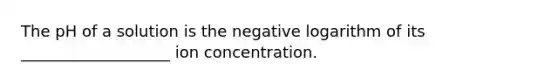 The pH of a solution is the negative logarithm of its ___________________ ion concentration.