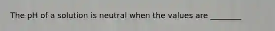 The pH of a solution is neutral when the values are ________