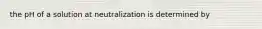 the pH of a solution at neutralization is determined by