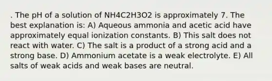 . The pH of a solution of NH4C2H3O2 is approximately 7. The best explanation is: A) Aqueous ammonia and acetic acid have approximately equal ionization constants. B) This salt does not react with water. C) The salt is a product of a strong acid and a strong base. D) Ammonium acetate is a weak electrolyte. E) All salts of weak acids and weak bases are neutral.