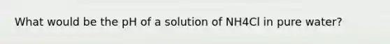 What would be the pH of a solution of NH4Cl in pure water?