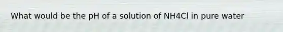 What would be the pH of a solution of NH4Cl in pure water