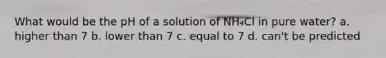 What would be the pH of a solution of NH₄Cl in pure water? a. higher than 7 b. lower than 7 c. equal to 7 d. can't be predicted