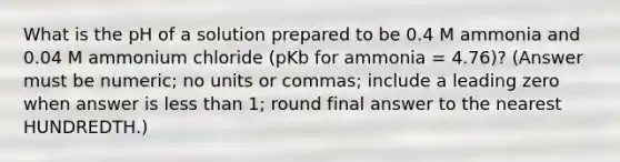 What is the pH of a solution prepared to be 0.4 M ammonia and 0.04 M ammonium chloride (pKb for ammonia = 4.76)? (Answer must be numeric; no units or commas; include a leading zero when answer is less than 1; round final answer to the nearest HUNDREDTH.)