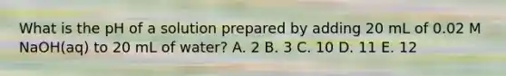 What is the pH of a solution prepared by adding 20 mL of 0.02 M NaOH(aq) to 20 mL of water? A. 2 B. 3 C. 10 D. 11 E. 12