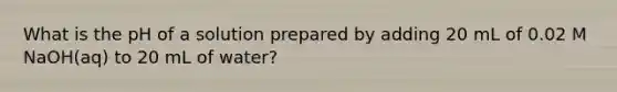 What is the pH of a solution prepared by adding 20 mL of 0.02 M NaOH(aq) to 20 mL of water?