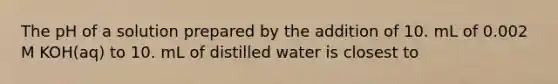 The pH of a solution prepared by the addition of 10. mL of 0.002 M KOH(aq) to 10. mL of distilled water is closest to