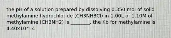 the pH of a solution prepared by dissolving 0.350 mol of solid methylamine hydrochloride (CH3NH3Cl) in 1.00L of 1.10M of methylamine (CH3NH2) is ________. the Kb for methylamine is 4.40x10^-4