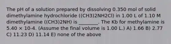 The pH of a solution prepared by dissolving 0.350 mol of solid dimethylamine hydrochloride ((CH3)2NH2Cl) in 1.00 L of 1.10 M dimethylamine ((CH3)2NH) is ________. The Kb for methylamine is 5.40 × 10-4. (Assume the final volume is 1.00 L.) A) 1.66 B) 2.77 C) 11.23 D) 11.14 E) none of the above