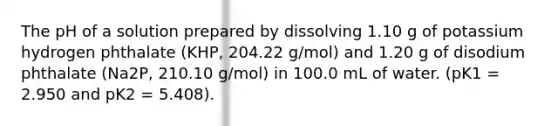 The pH of a solution prepared by dissolving 1.10 g of potassium hydrogen phthalate (KHP, 204.22 g/mol) and 1.20 g of disodium phthalate (Na2P, 210.10 g/mol) in 100.0 mL of water. (pK1 = 2.950 and pK2 = 5.408).