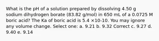 What is the pH of a solution prepared by dissolving 4.50 g sodium dihydrogen borate (83.82 g/mol) in 650 mL of a 0.0725 M boric acid? The Ka of boric acid is 5.4 ×10-10. You may ignore any volume change. Select one: a. 9.21 b. 9.32 Correct c. 9.27 d. 9.40 e. 9.14