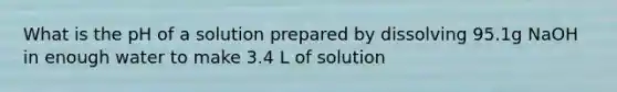 What is the pH of a solution prepared by dissolving 95.1g NaOH in enough water to make 3.4 L of solution