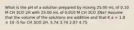 What is the pH of a solution prepared by mixing 25.00 mL of 0.10 M CH 3CO 2H with 25.00 mL of 0.010 M CH 3CO 2Na? Assume that the volume of the solutions are additive and that K a = 1.8 × 10 -5 for CH 3CO 2H. 5.74 3.74 2.87 4.75