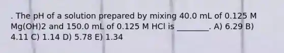 . The pH of a solution prepared by mixing 40.0 mL of 0.125 M Mg(OH)2 and 150.0 mL of 0.125 M HCl is ________. A) 6.29 B) 4.11 C) 1.14 D) 5.78 E) 1.34