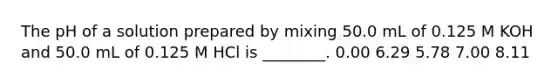 The pH of a solution prepared by mixing 50.0 mL of 0.125 M KOH and 50.0 mL of 0.125 M HCl is ________. 0.00 6.29 5.78 7.00 8.11