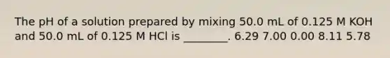 The pH of a solution prepared by mixing 50.0 mL of 0.125 M KOH and 50.0 mL of 0.125 M HCl is ________. 6.29 7.00 0.00 8.11 5.78