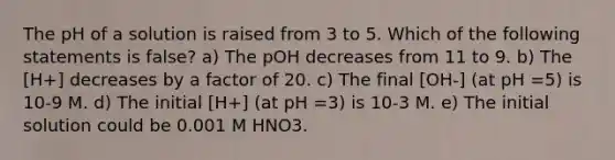 The pH of a solution is raised from 3 to 5. Which of the following statements is false? a) The pOH decreases from 11 to 9. b) The [H+] decreases by a factor of 20. c) The final [OH-] (at pH =5) is 10-9 M. d) The initial [H+] (at pH =3) is 10-3 M. e) The initial solution could be 0.001 M HNO3.