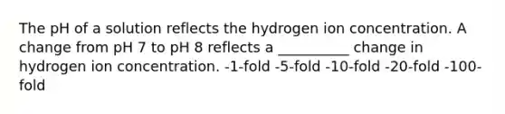 The pH of a solution reflects the hydrogen ion concentration. A change from pH 7 to pH 8 reflects a __________ change in hydrogen ion concentration. -1-fold -5-fold -10-fold -20-fold -100-fold