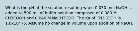 What is the pH of the solution resulting when 0.030 mol NaOH is added to 500.mL of buffer solution composed of 0.080 M CH3COOH and 0.040 M NaCH3COO. The Ka of CH3COOH is 1.8x10^-5. Assume no change in volume upon addition of NaOH.