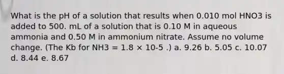 What is the pH of a solution that results when 0.010 mol HNO3 is added to 500. mL of a solution that is 0.10 M in aqueous ammonia and 0.50 M in ammonium nitrate. Assume no volume change. (The Kb for NH3 = 1.8 × 10-5 .) a. 9.26 b. 5.05 c. 10.07 d. 8.44 e. 8.67