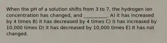 When the pH of a solution shifts from 3 to 7, the hydrogen ion concentration has changed, and __________. A) it has increased by 4 times B) it has decreased by 4 times C) it has increased by 10,000 times D) it has decreased by 10,000 times E) It has not changed.