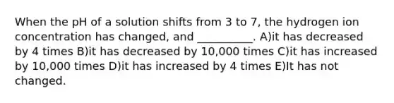 When the pH of a solution shifts from 3 to 7, the hydrogen ion concentration has changed, and __________. A)it has decreased by 4 times B)it has decreased by 10,000 times C)it has increased by 10,000 times D)it has increased by 4 times E)It has not changed.