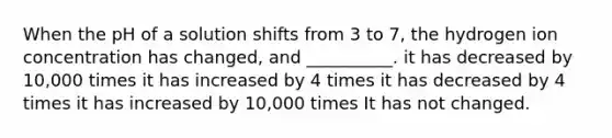 When the pH of a solution shifts from 3 to 7, the hydrogen ion concentration has changed, and __________. it has decreased by 10,000 times it has increased by 4 times it has decreased by 4 times it has increased by 10,000 times It has not changed.