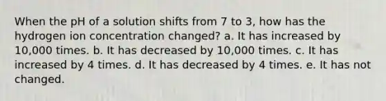 When the pH of a solution shifts from 7 to 3, how has the hydrogen ion concentration changed? a. It has increased by 10,000 times. b. It has decreased by 10,000 times. c. It has increased by 4 times. d. It has decreased by 4 times. e. It has not changed.