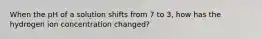 When the pH of a solution shifts from 7 to 3, how has the hydrogen ion concentration changed?