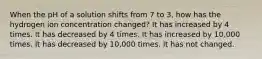 When the pH of a solution shifts from 7 to 3, how has the hydrogen ion concentration changed? It has increased by 4 times. It has decreased by 4 times. It has increased by 10,000 times. It has decreased by 10,000 times. It has not changed.