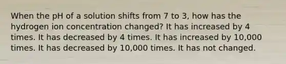 When the pH of a solution shifts from 7 to 3, how has the hydrogen ion concentration changed? It has increased by 4 times. It has decreased by 4 times. It has increased by 10,000 times. It has decreased by 10,000 times. It has not changed.