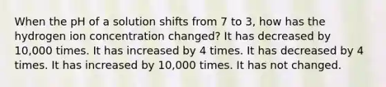 When the pH of a solution shifts from 7 to 3, how has the hydrogen ion concentration changed? It has decreased by 10,000 times. It has increased by 4 times. It has decreased by 4 times. It has increased by 10,000 times. It has not changed.