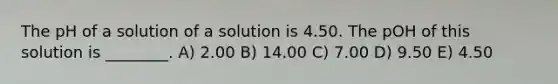 The pH of a solution of a solution is 4.50. The pOH of this solution is ________. A) 2.00 B) 14.00 C) 7.00 D) 9.50 E) 4.50