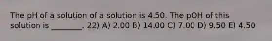 The pH of a solution of a solution is 4.50. The pOH of this solution is ________. 22) A) 2.00 B) 14.00 C) 7.00 D) 9.50 E) 4.50