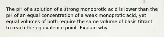 The pH of a solution of a strong monoprotic acid is lower than the pH of an equal concentration of a weak monoprotic acid, yet equal volumes of both require the same volume of basic titrant to reach the equivalence point. Explain why.