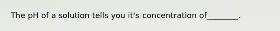 The pH of a solution tells you it's concentration of________.